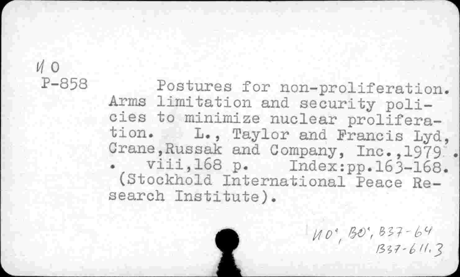 ﻿l/l 0
P-858 Postures for non-proliferation. Arms limitation and security policies to minimize nuclear proliferation. L., Taylor and Francis Lyd, Crane,Russak and Company, Inc.,1979 • viii,168 p.	Index:pp.163-168.
(Stockhold International Peace Research Institute).
